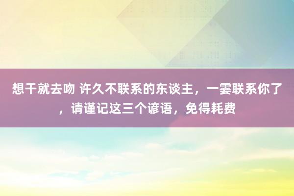 想干就去吻 许久不联系的东谈主，一霎联系你了，请谨记这三个谚语，免得耗费
