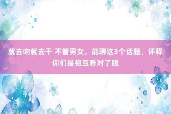 就去吻就去干 不管男女，能聊这3个话题，评释你们是相互看对了眼