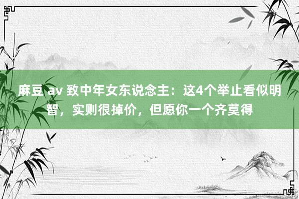麻豆 av 致中年女东说念主：这4个举止看似明智，实则很掉价，但愿你一个齐莫得