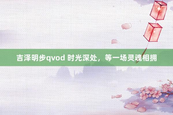 吉泽明步qvod 时光深处，等一场灵魂相拥