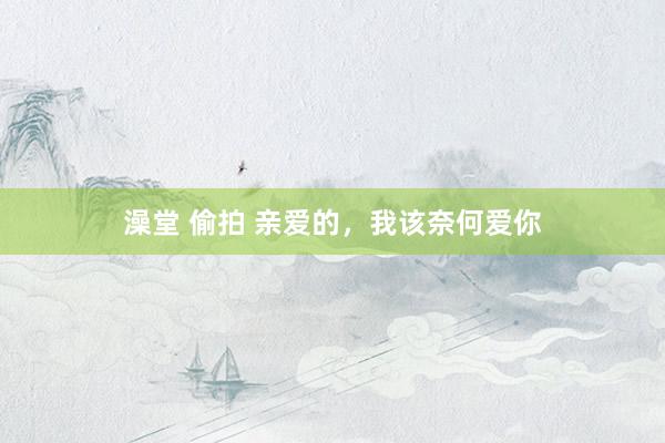 澡堂 偷拍 亲爱的，我该奈何爱你