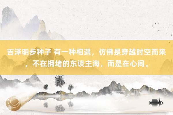 吉泽明步种子 有一种相遇，仿佛是穿越时空而来，不在拥堵的东谈主海，而是在心间。