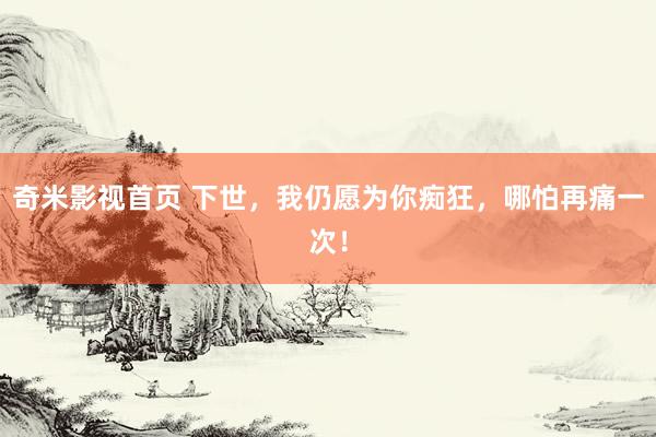 奇米影视首页 下世，我仍愿为你痴狂，哪怕再痛一次！
