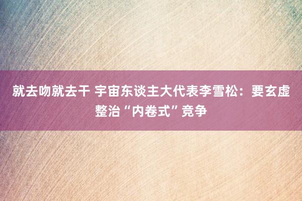 就去吻就去干 宇宙东谈主大代表李雪松：要玄虚整治“内卷式”竞争