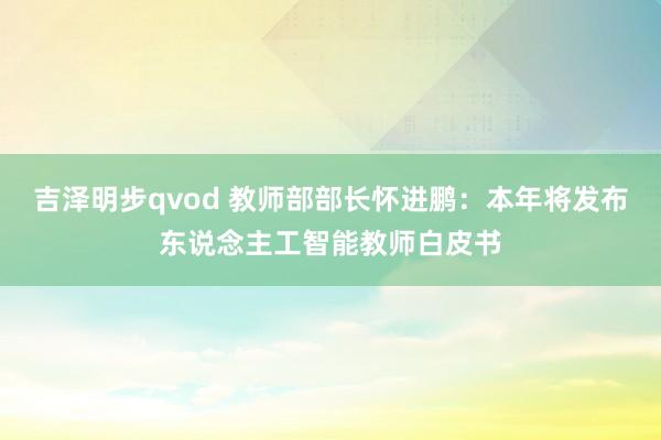 吉泽明步qvod 教师部部长怀进鹏：本年将发布东说念主工智能教师白皮书