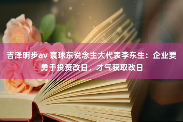 吉泽明步av 寰球东说念主大代表李东生：企业要勇于投资改日，才气获取改日