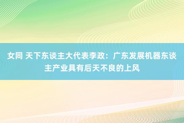 女同 天下东谈主大代表李政：广东发展机器东谈主产业具有后天不良的上风