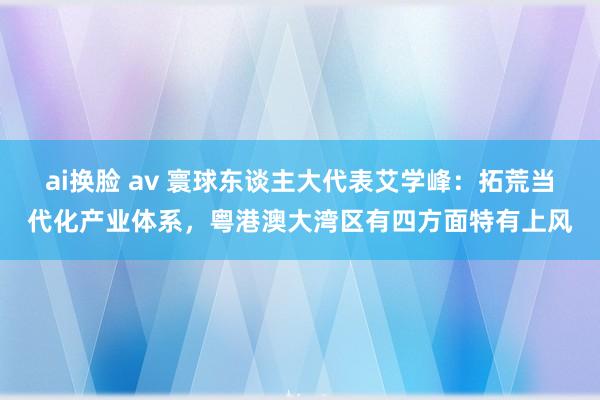 ai换脸 av 寰球东谈主大代表艾学峰：拓荒当代化产业体系，粤港澳大湾区有四方面特有上风