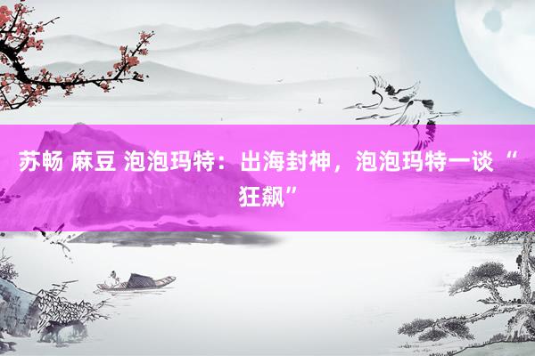 苏畅 麻豆 泡泡玛特：出海封神，泡泡玛特一谈 “狂飙”