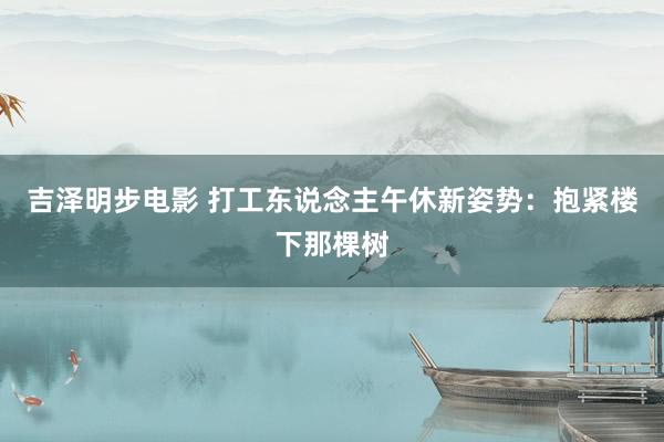 吉泽明步电影 打工东说念主午休新姿势：抱紧楼下那棵树