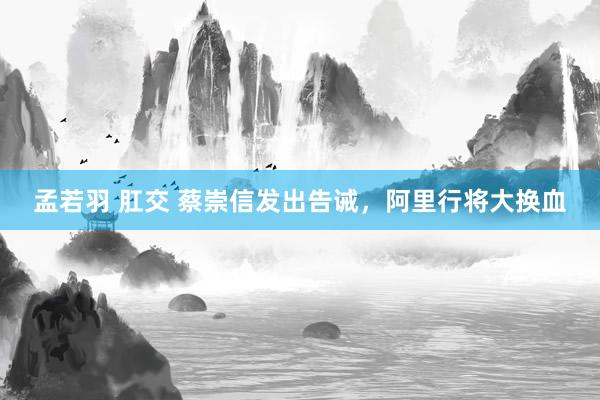 孟若羽 肛交 蔡崇信发出告诫，阿里行将大换血