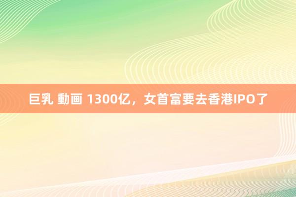 巨乳 動画 1300亿，女首富要去香港IPO了