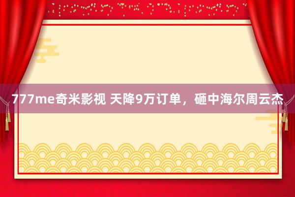 777me奇米影视 天降9万订单，砸中海尔周云杰